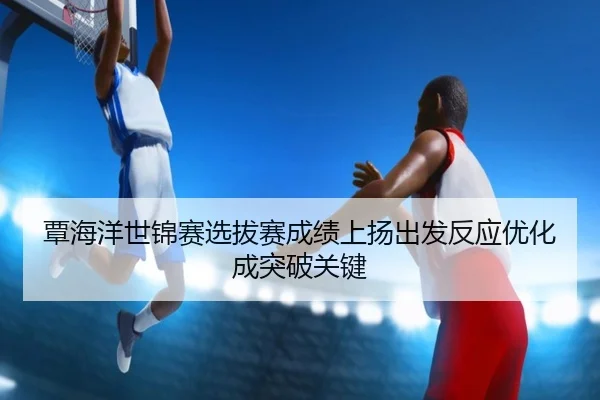 覃海洋世锦赛选拔赛成绩上扬出发反应优化成突破关键