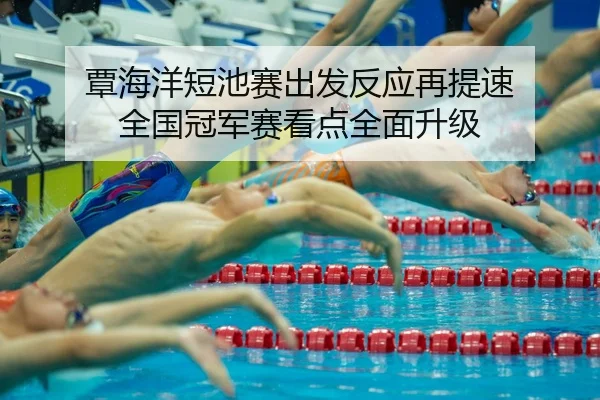 覃海洋短池赛出发反应再提速 全国冠军赛看点全面升级