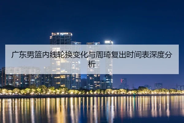 广东男篮内线轮换变化与周琦复出时间表深度分析